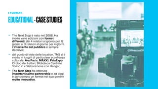 I FORMAT
- The Next Stop è nato nel 2008. Ha
svolto varie edizioni con format
differenti, dai 4 relatori al giorno per 12
giorni, ai 3 relatori al giorno per 4 giorni.
L’intervento del pubblico è sempre
decisivo;
- dal punto di vista delle location, TNS si è
svolto in luoghi di particolare eccellenza
culturale: Ara Pacis, MAXXI, PalaExpo,
Circloo dei Lettori, Biblioteca Centrale
Torino in collaborazione con Hangar;
- The Next Stop ha ottenuto
importantissime partnership e ad oggi
è considerato un format nel suo genere
molto innovativo.
EDUCATIONAL-CASESTUDIES
 