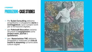 I FORMAT
- Per Eulab Consulting abbiamo
progettiamo e sviluppiamo storie e
sceneggiature, quiz e project work
per la formazione digitale;
- per Feltrinelli Education creiamo
strumenti di engagement come
project work, journal o
questionari;
- per l’Associazione T4C abbiamo
progettato e realizzato un ciclo di
eventi in streaming sul tema delle
culture digitali.
PRODUZIONI-CASESTUDIES
 