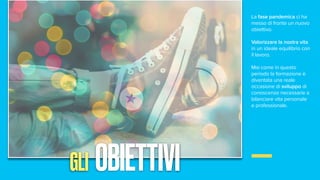La fase pandemica ci ha
messo di fronte un nuovo
obiettivo.
Valorizzare la nostra vita
in un ideale equilibrio con
il lavoro.
Mai come in questo
periodo la formazione è
diventata una reale
occasione di sviluppo di
conoscenze necessarie a
bilanciare vita personale
e professionale.
GLI OBIETTIVI
 