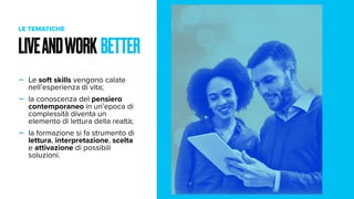 - Le soft skills vengono calate
nell’esperienza di vita;
- la conoscenza del pensiero
contemporaneo in un’epoca di
complessità diventa un
elemento di lettura della realtà;
- la formazione si fa strumento di
lettura, interpretazione, scelta
e attivazione di possibili
soluzioni.
LIVEANDWORK BETTER
LE TEMATICHE
 
