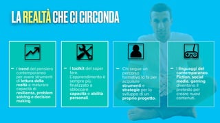 LAREALTÀCHECICIRCONDA
- I trend del pensiero
contemporaneo
per avere strumenti
di lettura della
realtà e maturare
capacità di
resilienza, problem
solving e decision
making.
- I toolkit del saper
fare.
L’apprendimento è
sempre più
fi
nalizzato a
sbloccare
capacità e abilità
personali.
- Chi segue un
percorso
formativo lo fa per
acquisire
strumenti e
strategie per lo
sviluppo di un
proprio progetto.
- I linguaggi del
contemporaneo.
Fiction, social
media, gaming
diventano il
pretesto per
creare nuovi
contenuti.
 