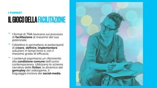 ILGIOCODELLAFACILITAZIONE
I FORMAT
- I format di TNA lavorano sul processo
di facilitazione al massimo del suo
potenziale;
- l’obiettivo è permettere ai partecipanti
di creare, definire, implementare
soluzioni in tempi brevi e con il
massimo grado di eﬃcacia;
- i contenuti esprimono un riferimento
alla condizione comune dell’uomo
contemporaneo. Utilizzano lo schema
narrativo della fiction, la dinamica del
gameplay dei videogame, il
linguaggio incisivo dei social-media.
 