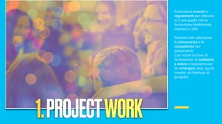 Costruiamo scenari e
regolamenti per ottenere
in 2 ore quello che la
formazione tradizionale
realizza in 240.
Partiamo dal valorizzare
le conoscenze e le
competenze dei
partecipanti.
Con azioni incisive di
facilitazione, le mettiamo
a valore e lavoriamo per
far emergere idee, spunti
creativi, architetture di
progetto.
1.PROJECTWORK
 