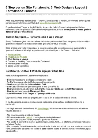 6 Step per un Sito Funzionale: 3. Web Design e Layout |
Formazione Turismo
http://www.formaz ioneturismo.com/in- evidenz a/6- step- per- un- sito- funz ionale- 3- web- design- e- layout   March 6, 2013



Altro appuntamento della Rubrica “Turismo 2.0 Navigando si Impara”, coordinate e linee guida
per districarsi nel mondo del Web 2.0, Muse Comunicazione®.

Dopo l’analisi dei Target e degli Obiettivi, la raccolta delle informazioni riguardanti la tua
comunicazione, l’organizzazione del lavoro progettuale, s’inizia a disegnare la vest e graf ica
del sit o web per il t uo Hot el.

Tutti in Carrozza… Partiamo con il Web Design
Siamo finalmente giunti alla terza fase del nostro percorso in 6 Step: vengono sintetizzati tutti
gli elementi raccolti e si iniziano le bozze grafiche per il tuo website.

Ecco ancora una volta i 6 passi per la creazione di un sito web di successo: evidenziata la
“puntata” odierna e linkati gli appuntamenti precedenti, per chi si fosse… distratto.

1. Analisi dei Dati
2. Progetto del Website
3. Web Design e Layout
4. Content is the king: l’importanza dei Contenuti
5. Promuovere il Website
6. Social Media Marketing

Estetica vs. Utilità? Il Web Design per il tuo Sito
Nelle puntate precedenti, abbiamo evidenziato:

• Come si raccolgono e si leggono/elaborano i dati
• Da Chi è composto lo staff che segue il tuo progetto
• Quali sono gli obiettivi dell’Analisi dei Dat i
• Che Cosa viene usato per raccogliere le info (l’Intervista)
• Quando si comincia a lavorare sull’Archit et t ura dei Cont enut i o dell’Inf ormazione
• Quanto sia importante la Mappa del Sit o
• Che differenza c’è tra Target e Tipologia di Ut ent e

Dopo questa fase analitico-progettuale, il tuo Staff di specialisti inizia a creare.

In modo parallelo, ossia contemporaneo e allineato, crea grafica, strategie marketing e
contenuti.

Uno degli elementi determinanti è il Web Design, mix tra arte e scienza della comunicazione
visuale, dedicato:

• Alla creazione della struttura visuale
• All’impostazione del Layout, o impaginazione degli elementi
• All’ideazione di colori, forme, elementi grafici e/o illustrati
• Alla scelta di elementi e risorse, quali immagini, video, font,… e alla loro armoniosa inclusione
nel Visual Design
• Alla cura della formattazione dei contenuti e dei titoli e sottotitoli, con una scelta accurata di
Font, dimensione dei caratteri, scelta di Bold o Italic, scelta di elenchi puntati o numerati, spazi
e paragrafi,…
 