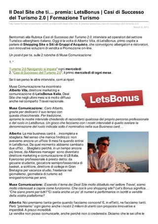 Il Deal Site che ti… premia: LetsBonus | Casi di Successo
del Turismo 2.0 | Formazione Turismo
http://www.formaz ioneturismo.com/in- evidenz a/il- deal- site- che- ti- premia- letsbonus- casi- di- successo- del- turismo- 2- 0
                                                                                                                             March 6, 2013



Bentornati alla Rubrica Casi di Successo del Turismo 2.0, interviste ad operatori del settore
Turistico-alberghiero italiano. Oggi è la volta di Alberto Vita, di LetsBonus, primo ospite a
parlare di Shopping Sit e o Sit i di Gruppi d’Acquist o, che coinvolgono albergatori e ristoratori,
con innovative soluzioni di vendita e Promozione on-line.

Un post-it per te, sulle 2 rubriche di Muse Comunicazione:

1. “

Turismo 2.0 Navigando si impara” ogni mercoledì
2. “Casi di Successo del Turismo 2.0”, il primo mercoledì di ogni mese.

Se ti sei perso le altre interviste, corri ai ripari:

Muse Comunicazione ha incontrato
Alberto Vita, direttore marketing e
comunicazione di Let sBonus It alia, Deal
Site che negli ultimi mesi si è molto diffuso
anche nel comparto Travel nazionale.

Muse Comunicazione: Caro Alberto,
grazie per dedicarci il suo tempo con
questa chiacchierata. Per tradizione,
apriamo le nostre interviste chiedendo di raccontarci qualcosa del proprio percorso professionale
e del ruolo in LetsBonus. Un gioco che facciamo con i nostri intervistati è quello svelare la
denominazione del ruolo indicata sotto il nominativo nella sua Business card…

Albert o: La mia business card è…incompleta e
sbagliata. Nel senso che manca l’indirizzo: non
avevamo ancora un ufficio 9 mesi fa quando entrai
in LetsBonus. Da quel momento abbiamo cambiato
due uffici… Sbagliato perchè, in un tempo ancora
più breve, da Alliances manager sono diventato
direttore marketing e comunicazione di LB Italia.
Il percorso professionale è presto detto: da
giovane studente, giocatore semiprofessionista di
basket, a scrittore, direttore di college in Gran
Bretagna per vacanze studio, freelance nel
giornalismo, giornalista di turismo ed
enogastronomia per anni.

Muse Comunicazione: Essendo il tema dei Deal Site molto dibattuto nel settore Travel, siamo
molto interessati a capire come funzionino. Che cos’è uno shopping site? Let’s Bonus significa…
“Che siano premi per tutti?”Ci svela anche un po’ di numeri e performance in iscritti e vendite
della vostra piattaforma?

Albert o: Noi premiamo tanta gente quando facciamo concorsi! E, in effetti, ne facciamo tanti.
Però “premiamo” ogni giorno anche i nostri 2 milioni di utenti con proposte innovative e
imperdibili. A prezzi incredibili.
Le vendite non posso comunicarle, anche perché non ci credereste. Diciamo che le sei cifre le
 