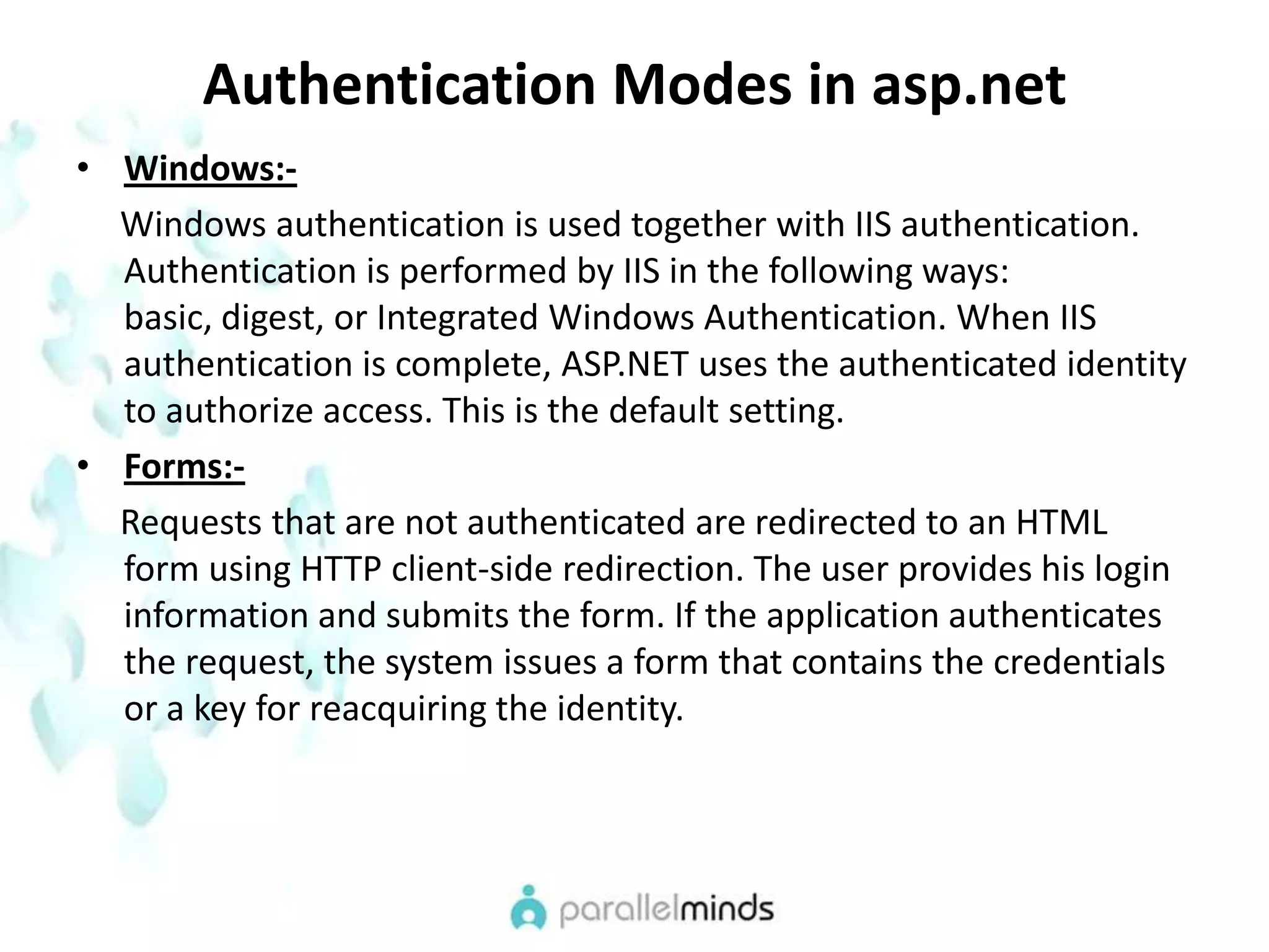 Authentication Modes in asp.netWindows:-     Windows authentication is used together with IIS authentication. Authentication is performed by IIS in the following ways: basic, digest, or Integrated Windows Authentication. When IIS authentication is complete, ASP.NET uses the authenticated identity to authorize access. This is the default setting.Forms:-     Requests that are not authenticated are redirected to an HTML form using HTTP client-side redirection. The user provides his login information and submits the form. If the application authenticates the request, the system issues a form that contains the credentials or a key for reacquiring the identity.