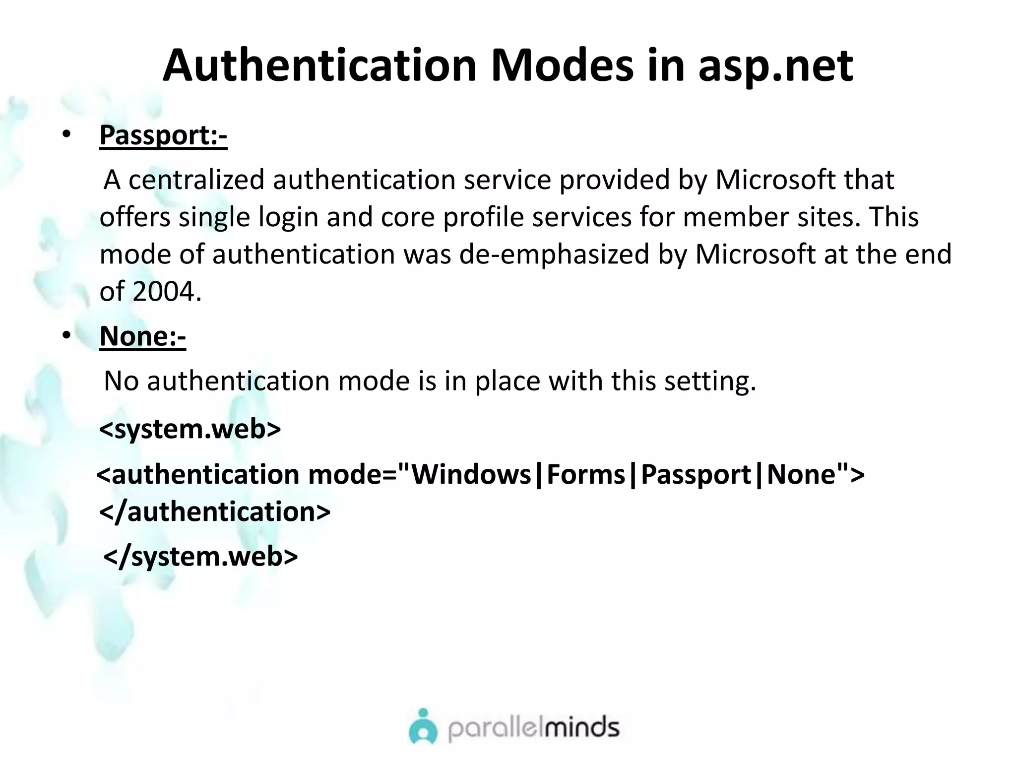 Authentication Modes in asp.netPassport:-      A centralized authentication service provided by Microsoft that offers single login and core profile services for member sites. This mode of authentication was de-emphasized by Microsoft at the end of 2004.None:-      No authentication mode is in place with this setting.<system.web>      <authentication mode="Windows|Forms|Passport|None"> </authentication>      </system.web>