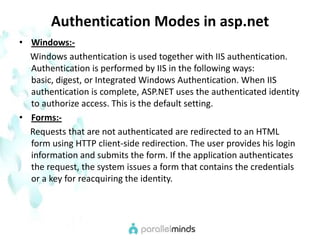 Authentication Modes in asp.netWindows:-     Windows authentication is used together with IIS authentication. Authentication is performed by IIS in the following ways: basic, digest, or Integrated Windows Authentication. When IIS authentication is complete, ASP.NET uses the authenticated identity to authorize access. This is the default setting.Forms:-     Requests that are not authenticated are redirected to an HTML form using HTTP client-side redirection. The user provides his login information and submits the form. If the application authenticates the request, the system issues a form that contains the credentials or a key for reacquiring the identity.