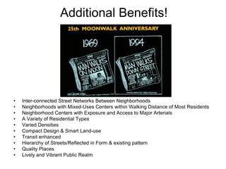 Additional Benefits!




•   Inter-connected Street Networks Between Neighborhoods
•   Neighborhoods with Mixed-Uses Centers within Walking Distance of Most Residents
•   Neighborhood Centers with Exposure and Access to Major Arterials
•   A Variety of Residential Types
•   Varied Densities
•   Compact Design & Smart Land-use
•   Transit enhanced
•   Hierarchy of Streets/Reflected in Form & existing pattern
•   Quality Places
•   Lively and Vibrant Public Realm
 