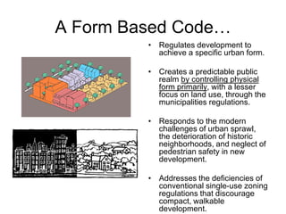 A Form Based Code…
         • Regulates development to
           achieve a specific urban form.

         • Creates a predictable public
           realm by controlling physical
           form primarily, with a lesser
           focus on land use, through the
           municipalities regulations.

         • Responds to the modern
           challenges of urban sprawl,
           the deterioration of historic
           neighborhoods, and neglect of
           pedestrian safety in new
           development.

         • Addresses the deficiencies of
           conventional single-use zoning
           regulations that discourage
           compact, walkable
           development.
 