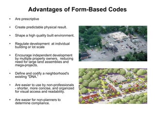Advantages of Form-Based Codes
•   Are prescriptive

•   Create predictable physical result.

•   Shape a high quality built environment.

•   Regulate development at individual
    building or lot scale

•   Encourage independent development
    by multiple property owners, reducing
    need for large land assemblies and
    mega-projects.

•   Define and codify a neighborhood's
    existing "DNA.”

•   Are easier to use by non-professionals
    - shorter, more concise, and organized
    for visual access and readability.

•   Are easier for non-planners to
    determine compliance.
 