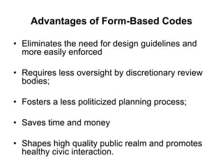 Advantages of Form-Based Codes

• Eliminates the need for design guidelines and
  more easily enforced

• Requires less oversight by discretionary review
  bodies;

• Fosters a less politicized planning process;

• Saves time and money

• Shapes high quality public realm and promotes
  healthy civic interaction.
 