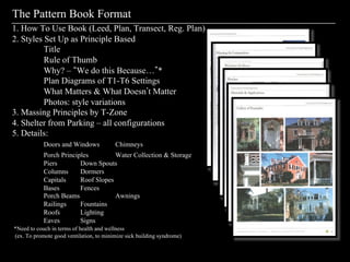 The Pattern Book Format
1. How To Use Book (Leed, Plan, Transect, Reg. Plan)
2. Styles Set Up as Principle Based
          Title
          Rule of Thumb
          Why? – We do this Because… *
          Plan Diagrams of T1-T6 Settings
          What Matters & What Doesn t Matter
          Photos: style variations
3. Massing Principles by T-Zone
4. Shelter from Parking – all configurations
5. Details:
            Doors and Windows            Chimneys
            Porch Principles         Water Collection & Storage
            Piers        Down Spouts
            Columns      Dormers
            Capitals     Roof Slopes
            Bases        Fences
            Porch Beams              Awnings
            Railings     Fountains
            Roofs        Lighting
            Eaves        Signs
*Need to couch in terms of health and wellness
(ex. To promote good ventilation, to minimize sick building syndrome)
 
