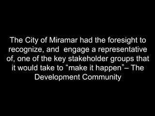 The City of Miramar had the foresight to
recognize, and engage a representative
of, one of the key stakeholder groups that
 it would take to make it happen – The
        Development Community
 