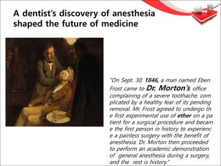 A dentist’s discovery of anesthesia
shaped the future of medicine
“On Sept. 30, 1846, a man named Eben
Frost came to Dr. Morton’s office
complaining of a severe toothache, com
plicated by a healthy fear of its pending
removal. Mr. Frost agreed to undergo th
e first experimental use of ether on a pa
tient for a surgical procedure and becam
e the first person in history to experienc
e a painless surgery with the benefit of
anesthesia. Dr. Morton then proceeded
to perform an academic demonstration
of general anesthesia during a surgery,
and the rest is history.”
 
