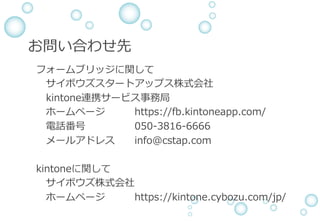 お問い合わせ先
&emsp;&emsp;フォームブリッジに関して
サイボウズスタートアップス株式会社
&emsp;&emsp;&emsp;kintone連携サービス事務局
ホームページ&emsp; https://fb.kintoneapp.com/
電話番号 &emsp; 050-3816-6666
メールアドレス info@cstap.com&emsp;&emsp;
&emsp;&emsp;kintoneに関して
サイボウズ株式会社
ホームページ https://kintone.cybozu.com/jp/
 