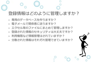 登録情報はどのように管理しますか？
&bull;  専⽤のデータベースを作りますか？
&bull;  電⼦メールで関係者に送りますか？
&bull;  エクセル等のファイルにまとめて管理しますか？
&bull;  登録された情報のセキュリティは⼤丈夫ですか？
&bull;  利⽤権限など情報管理はされていますか？
&bull;  分散された情報はそれぞれ管理できていますか？
 