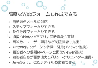 ⾼度なWebフォームも作成できる
&bull;  ⾃動返信メールに対応
&bull;  ステップフォームができる
&bull;  条件分岐フォームができる
&bull;  複数のkintoneアプリに同時登録も可能
&bull;  回答数、ユーザー認証など制限機能も充実
&bull;  kintone内のデータの参照・引⽤(kViewer連携)
&bull;  回答者への個別Myページ公開(kViewer連携)
&bull;  回答者⾃⾝が帳票出⼒(プリントクリエイター連携)
&bull;  JavaScript、CSSファイルも設置できる
 