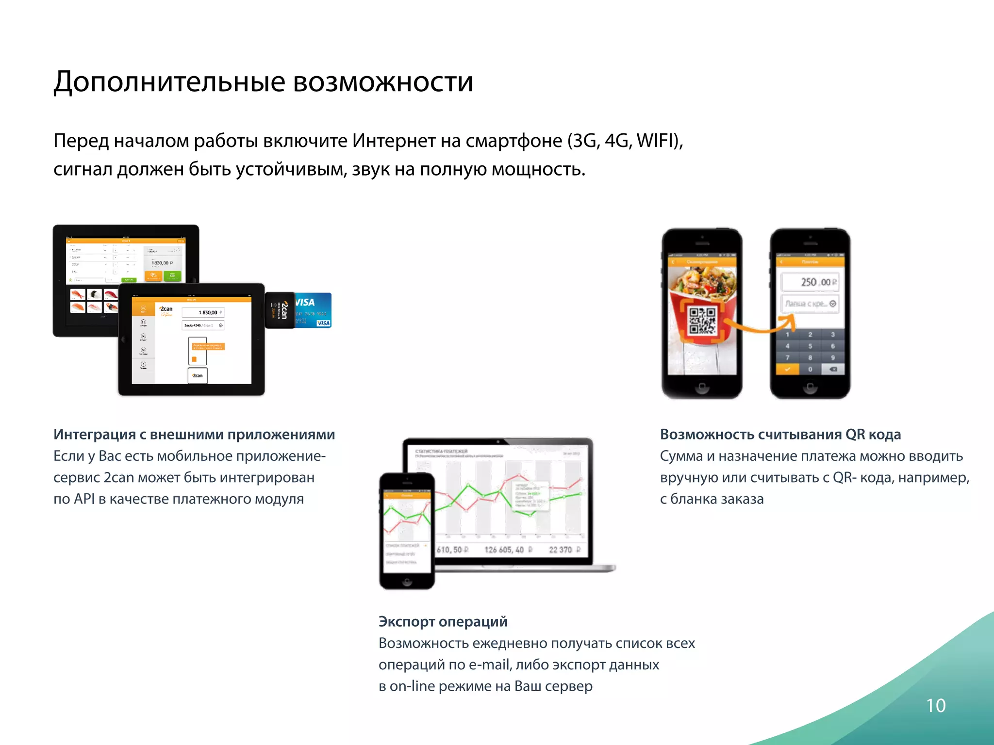 Перед началом работы включите Интернет на смартфоне (3G, 4G, WIFI),
сигнал должен быть устойчивым, звук на полную мощность.
Дополнительные возможности
10
Интеграция с внешними приложениями
Если у Вас есть мобильное приложение-
сервис 2can может быть интегрирован
по API в качестве платежного модуля
Экспорт операций
Возможность ежедневно получать список всех
операций по e-mail, либо экспорт данных
в on-line режиме на Ваш сервер
Возможность считывания QR кода
Сумма и назначение платежа можно вводить
вручную или считывать с QR- кода, например,
с бланка заказа
 