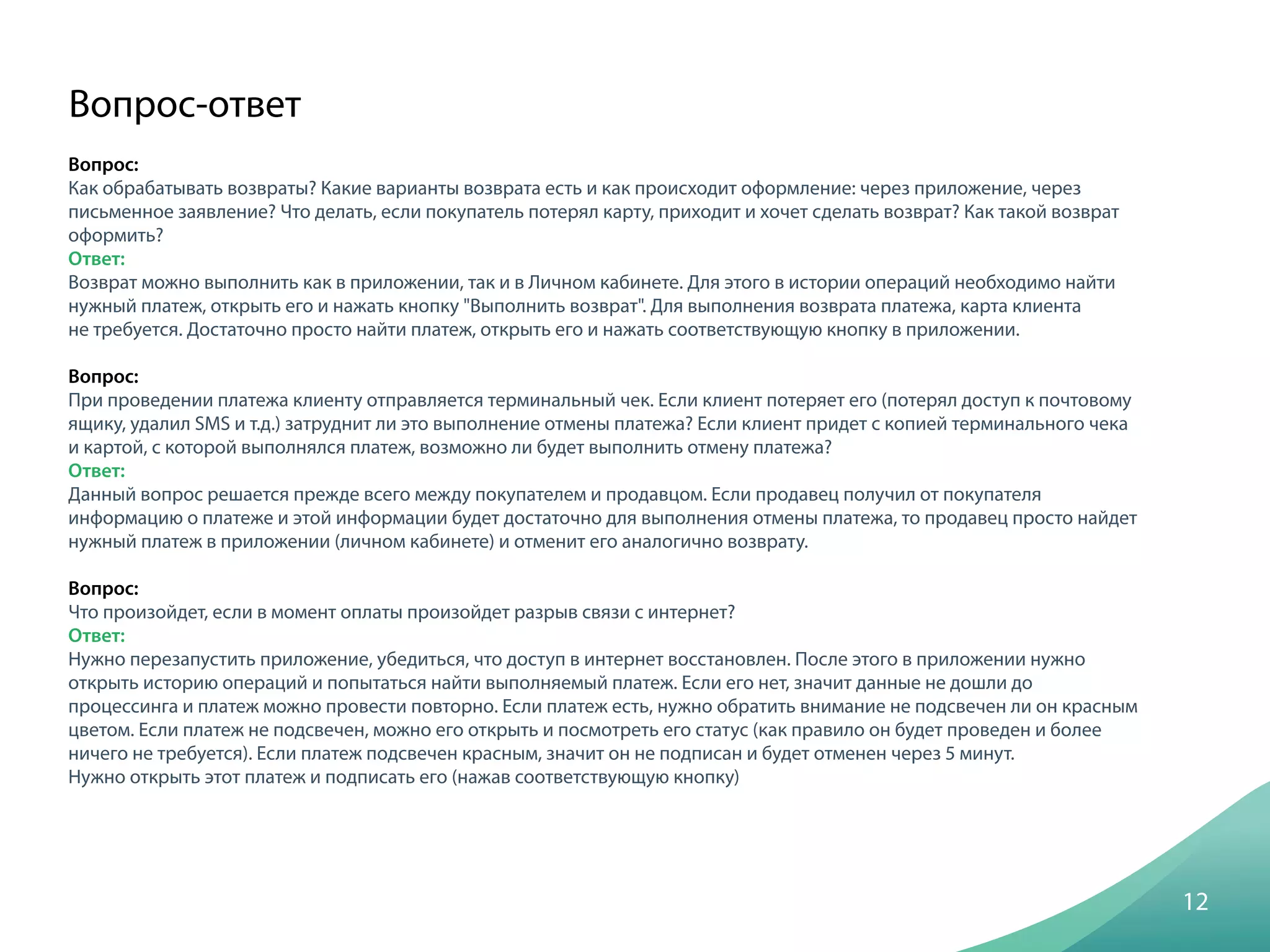 Вопрос:
Как обрабатывать возвраты? Какие варианты возврата есть и как происходит оформление: через приложение, через
письменное заявление? Что делать, если покупатель потерял карту, приходит и хочет сделать возврат? Как такой возврат
оформить?
Ответ:
Возврат можно выполнить как в приложении, так и в Личном кабинете. Для этого в истории операций необходимо найти
нужный платеж, открыть его и нажать кнопку "Выполнить возврат". Для выполнения возврата платежа, карта клиента
не требуется. Достаточно просто найти платеж, открыть его и нажать соответствующую кнопку в приложении.
Вопрос:
При проведении платежа клиенту отправляется терминальный чек. Если клиент потеряет его (потерял доступ к почтовому
ящику, удалил SMS и т.д.) затруднит ли это выполнение отмены платежа? Если клиент придет с копией терминального чека
и картой, с которой выполнялся платеж, возможно ли будет выполнить отмену платежа?
Ответ:
Данный вопрос решается прежде всего между покупателем и продавцом. Если продавец получил от покупателя
информацию о платеже и этой информации будет достаточно для выполнения отмены платежа, то продавец просто найдет
нужный платеж в приложении (личном кабинете) и отменит его аналогично возврату.
Вопрос:
Что произойдет, если в момент оплаты произойдет разрыв связи с интернет?
Ответ:
Нужно перезапустить приложение, убедиться, что доступ в интернет восстановлен. После этого в приложении нужно
открыть историю операций и попытаться найти выполняемый платеж. Если его нет, значит данные не дошли до
процессинга и платеж можно провести повторно. Если платеж есть, нужно обратить внимание не подсвечен ли он красным
цветом. Если платеж не подсвечен, можно его открыть и посмотреть его статус (как правило он будет проведен и более
ничего не требуется). Если платеж подсвечен красным, значит он не подписан и будет отменен через 5 минут.
Нужно открыть этот платеж и подписать его (нажав соответствующую кнопку)
12
Вопрос-ответ
 