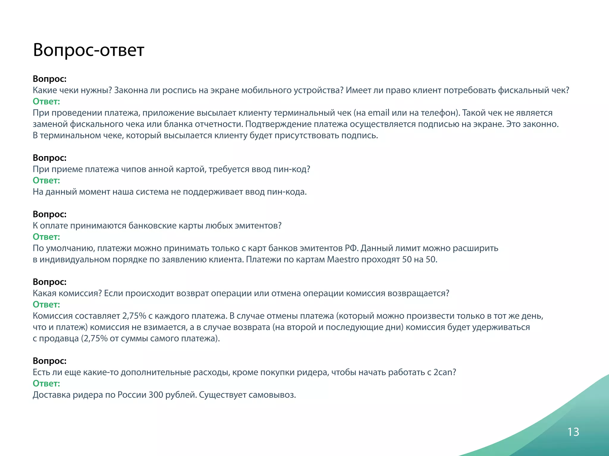 Вопрос:
Какие чеки нужны? Законна ли роспись на экране мобильного устройства? Имеет ли право клиент потребовать фискальный чек?
Ответ:
При проведении платежа, приложение высылает клиенту терминальный чек (на email или на телефон). Такой чек не является
заменой фискального чека или бланка отчетности. Подтверждение платежа осуществляется подписью на экране. Это законно.
В терминальном чеке, который высылается клиенту будет присутствовать подпись.
Вопрос:
При приеме платежа чипов анной картой, требуется ввод пин-код?
Ответ:
На данный момент наша система не поддерживает ввод пин-кода.
Вопрос:
К оплате принимаются банковские карты любых эмитентов?
Ответ:
По умолчанию, платежи можно принимать только с карт банков эмитентов РФ. Данный лимит можно расширить
в индивидуальном порядке по заявлению клиента. Платежи по картам Maestro проходят 50 на 50.
Вопрос:
Какая комиссия? Если происходит возврат операции или отмена операции комиссия возвращается?
Ответ:
Комиссия составляет 2,75% с каждого платежа. В случае отмены платежа (который можно произвести только в тот же день,
что и платеж) комиссия не взимается, а в случае возврата (на второй и последующие дни) комиссия будет удерживаться
с продавца (2,75% от суммы самого платежа).
Вопрос:
Есть ли еще какие-то дополнительные расходы, кроме покупки ридера, чтобы начать работать с 2can?
Ответ:
Доставка ридера по России 300 рублей. Существует самовывоз.
13
Вопрос-ответ
 