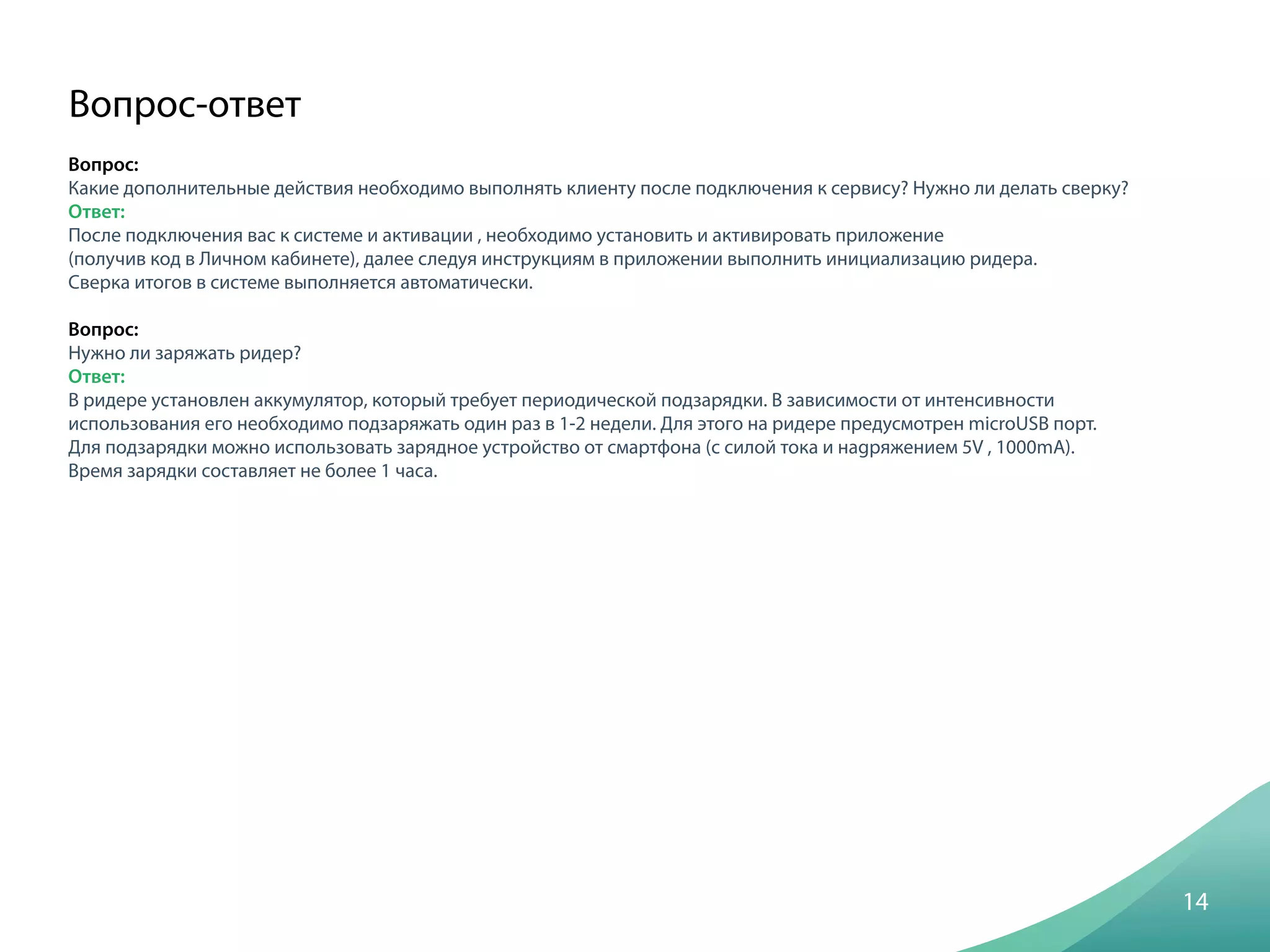 Вопрос:
Какие дополнительные действия необходимо выполнять клиенту после подключения к сервису? Нужно ли делать сверку?
Ответ:
После подключения вас к системе и активации , необходимо установить и активировать приложение
(получив код в Личном кабинете), далее следуя инструкциям в приложении выполнить инициализацию ридера.
Сверка итогов в системе выполняется автоматически.
Вопрос:
Нужно ли заряжать ридер?
Ответ:
В ридере установлен аккумулятор, который требует периодической подзарядки. В зависимости от интенсивности
использования его необходимо подзаряжать один раз в 1-2 недели. Для этого на ридере предусмотрен microUSB порт.
Для подзарядки можно использовать зарядное устройство от смартфона (с силой тока и наgряжением 5V , 1000mA).
Время зарядки составляет не более 1 часа.
14
Вопрос-ответ
 