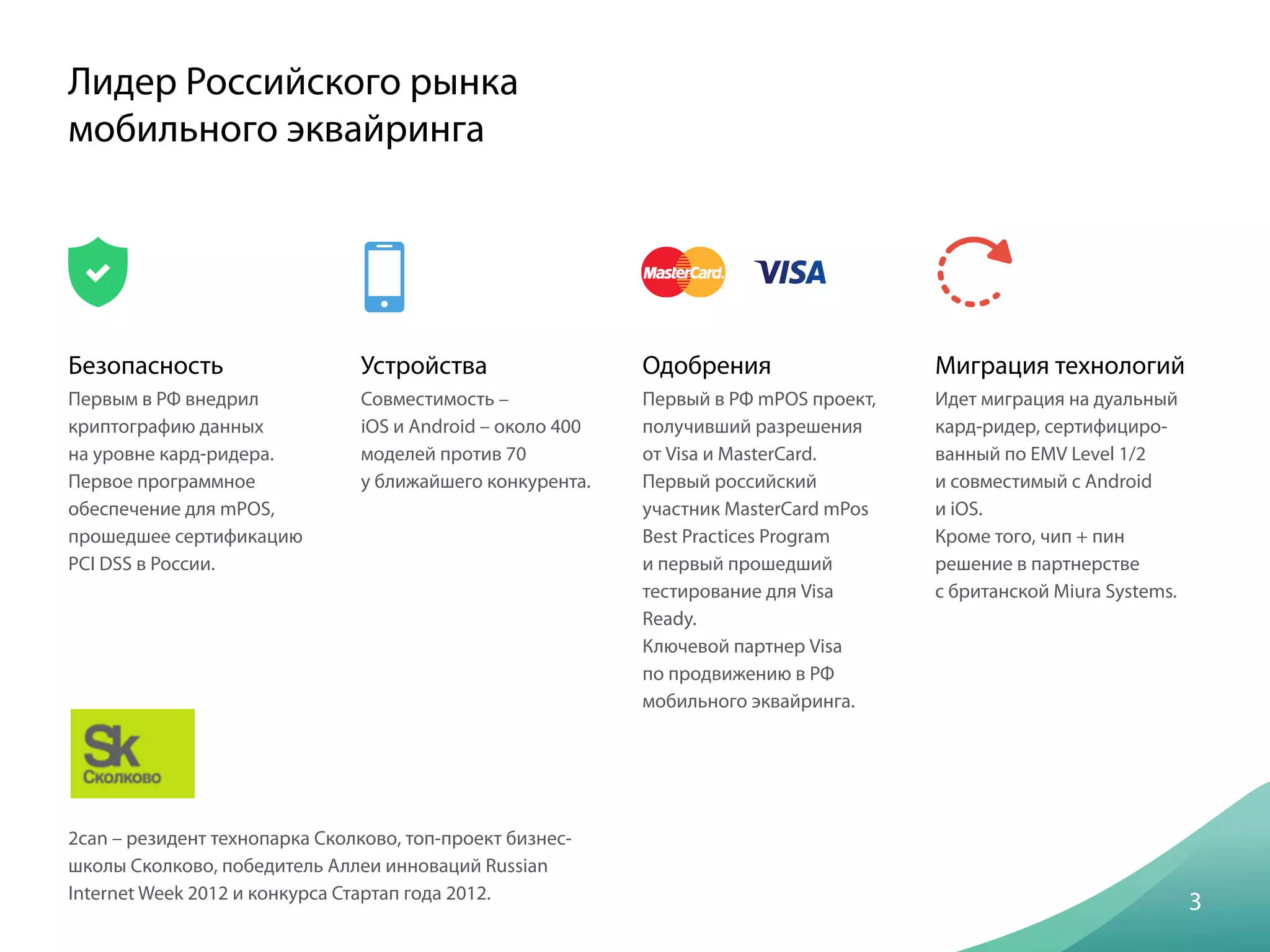 Безопасность
Первым в РФ внедрил
криптографию данных
на уровне кард-ридера.
Первое программное
обеспечение для mPOS,
прошедшее сертификацию
PCI DSS в России.
3
Лидер Российского рынка
мобильного эквайринга
Устройства
Совместимость –
iOS и Android – около 400
моделей против 70
у ближайшего конкурента.
Одобрения
Первый в РФ mPOS проект,
получивший разрешения
от Visa и MasterCard.
Первый российский
участник MasterCard mPos
Best Practices Program
и первый прошедший
тестирование для Visa
Ready.
Ключевой партнер Visa
по продвижению в РФ
мобильного эквайринга.
Миграция технологий
Идет миграция на дуальный
кард-ридер, сертифициро-
ванный по EMV Level 1/2
и совместимый с Android
и iOS.
Кроме того, чип + пин
решение в партнерстве
с британской Miura Systems.
2can – резидент технопарка Сколково, топ-проект бизнес-
школы Сколково, победитель Аллеи инноваций Russian
Internet Week 2012 и конкурса Стартап года 2012.
 