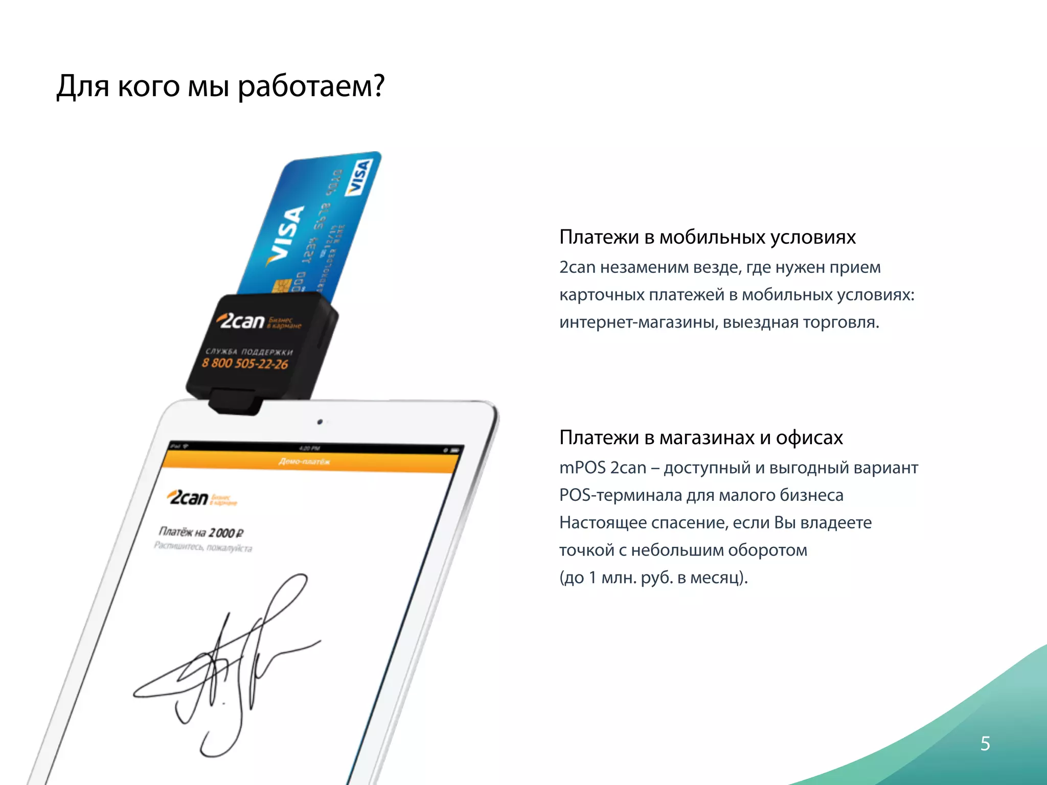 Платежи в мобильных условиях
2саn незаменим везде, где нужен прием
карточных платежей в мобильных условиях:
интернет-магазины, выездная торговля.
Для кого мы работаем?
5
Платежи в магазинах и офисах
mPOS 2саn – доступный и выгодный вариант 
POS-терминала для малого бизнеса
Настоящее спасение, если Вы владеете
точкой с небольшим оборотом
(до 1 млн. руб. в месяц).
 