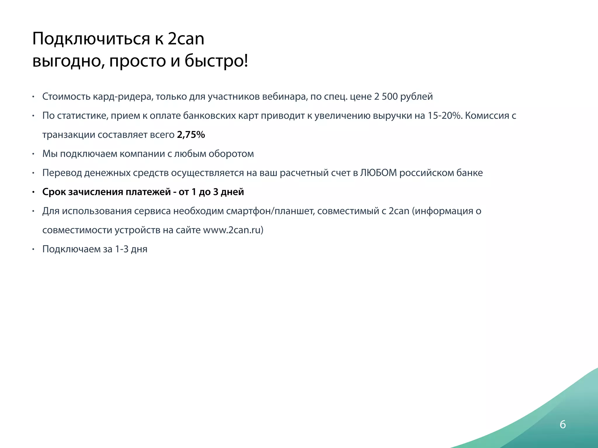 • Стоимость кард-ридера, только для участников вебинара, по спец. цене 2 500 рублей
• По статистике, прием к оплате банковских карт приводит к увеличению выручки на 15-20%. Комиссия с
транзакции составляет всего 2,75%
• Мы подключаем компании с любым оборотом
• Перевод денежных средств осуществляется на ваш расчетный счет в ЛЮБОМ российском банке
• Срок зачисления платежей - от 1 до 3 дней
• Для использования сервиса необходим смартфон/планшет, совместимый с 2can (информация о
совместимости устройств на сайте www.2can.ru)
• Подключаем за 1-3 дня
6
Подключиться к 2can
выгодно, просто и быстро!
 