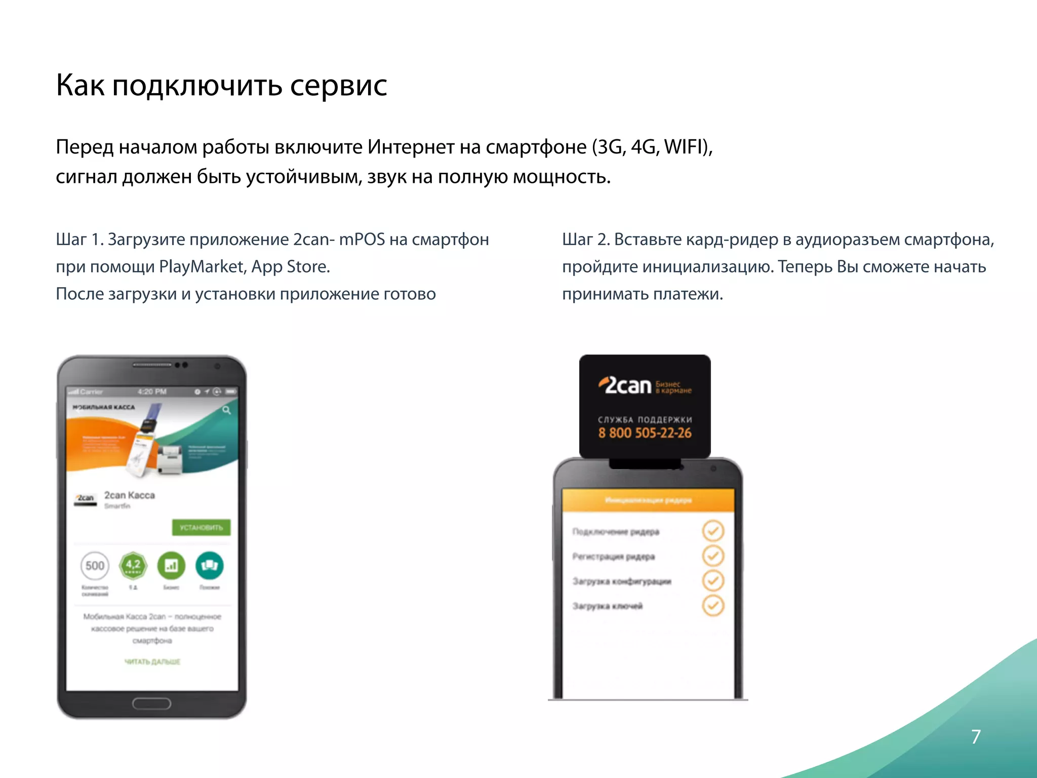 Перед началом работы включите Интернет на смартфоне (3G, 4G, WIFI),
сигнал должен быть устойчивым, звук на полную мощность.
Как подключить сервис
7
Шаг 1. Загрузите приложение 2can- mPOS на смартфон
при помощи PlayMarket, App Store.
После загрузки и установки приложение готово
Шаг 2. Вставьте кард-ридер в аудиоразъем смартфона,
пройдите инициализацию. Теперь Вы сможете начать
принимать платежи.
 