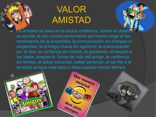 VALORAMISTADLa amistad se basa en la mutua confianza, donde el objetivo es ayudar al otro consecuentemente así mismo exige el fiel sentimiento de la sinceridad, la comunicación sin trampas ni exigencias, la entrega mutua sin egoísmo, la preocupación por el otro, la confianza sin límites, la paciencia, el respeto a las ideas, aceptar la  forma de vida del amigo, la confianza sin limites, el saber escuchar, saber perdonar, el ser fiel a la amistad aunque este lejos o haya pasado mucho tiempo.