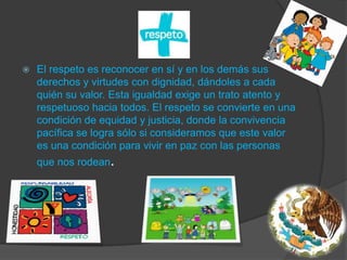 El respeto es reconocer en sí y en los demás sus derechos y virtudes con dignidad, dándoles a cada quién su valor. Esta igualdad exige un trato atento y respetuoso hacia todos. El respeto se convierte en una condición de equidad y justicia, donde la convivencia pacífica se logra sólo si consideramos que este valor es una condición para vivir en paz con las personas que nos rodean.
