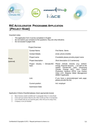 Confidential & Copyrights © 2012 – Request permission to share or copy from the author 1/1
RIC ACCELERATOR PROGRAMME APPLICATION
[PROJECT NAME]
Important notes:
- The application form must be completed in English
- Do not restrict your answers to the questions: they are only indicative.
- Do not exceed 4 pages total.
Photo
[optional]
Project Overview:
Contact Name: First Name Name
Contact Details: email, phone (mobile)
Project name: If available please provide project name
Project description: Short description (2-3 sentences)
Project industry / Climate-KIC
topic:
Please indicate industry (e.g. biotech,
energy, financial services, ...) as well as the
related Climate-KIC topic (Assessing
Climate Change ACC, Zero Carbon
Production Systems ZPCS, Low Carbon
Cities LCC, Adaptive Water Management
AWM) if applicable.
Link: If you have a personal/project web page,
please provide the link
Current position: Incl. employer
Submission Date:
Application Criteria Checklist [please check appropriate boxes]
□ Basic business model available [ref. to paragraph where it is described]
□ Clear start-up creation objective [by when would you like to incorporate]
□ Use of funds [why do you need the grant, what will you be using it for]
□ Company is not yet founded
 