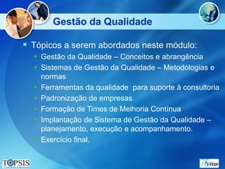 Gestão da Qualidade

 Tópicos a serem abordados neste módulo:
   Gestão da Qualidade – Conceitos e abrangência
   Sistemas de Gestão da Qualidade – Metodologias e
    normas
   Ferramentas da qualidade para suporte à consultoria
   Padronização de empresas
   Formação de Times de Melhoria Contínua
   Implantação de Sistema de Gestão da Qualidade –
    planejamento, execução e acompanhamento.
   Exercício final.
 