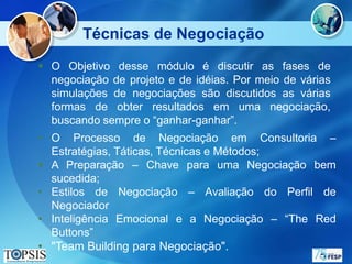 Técnicas de Negociação
 O Objetivo desse módulo é discutir as fases de
  negociação de projeto e de idéias. Por meio de várias
  simulações de negociações são discutidos as várias
  formas de obter resultados em uma negociação,
  buscando sempre o “ganhar-ganhar”.
• O Processo de Negociação em Consultoria –
  Estratégias, Táticas, Técnicas e Métodos;
 A Preparação – Chave para uma Negociação bem
  sucedida;
• Estilos de Negociação – Avaliação do Perfil de
  Negociador
• Inteligência Emocional e a Negociação – “The Red
  Buttons”
• "Team Building para Negociação".
 