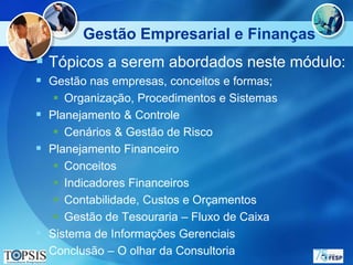 Gestão Empresarial e Finanças
 Tópicos a serem abordados neste módulo:
 Gestão nas empresas, conceitos e formas;
      Organização, Procedimentos e Sistemas
   Planejamento & Controle
      Cenários & Gestão de Risco
   Planejamento Financeiro
      Conceitos
      Indicadores Financeiros
      Contabilidade, Custos e Orçamentos
      Gestão de Tesouraria – Fluxo de Caixa
   Sistema de Informações Gerenciais
   Conclusão – O olhar da Consultoria
 