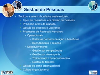 Gestão de Pessoas
 Tópicos a serem abordados neste módulo:
    Tipos de consultoria em Gestão de Pessoas
    Principais áreas de atuação
    Gestão de pessoas e Liderança
    Processos de Recursos Humanos
       • Operacionais
           – Sistemas de Remuneração e benefícios
           – Recrutamento e seleção
       • Desenvolvimento
           – Gestão por competências
           – Gestão por desempenho
           – Treinamento e desenvolvimento
           – Gestão de talentos
    Gestão do clima organizacional
    Cultura organizacional
 