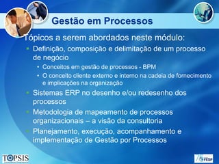 Gestão em Processos
 Tópicos a serem abordados neste módulo:
   Definição, composição e delimitação de um processo
    de negócio
     • Conceitos em gestão de processos - BPM
     • O conceito cliente externo e interno na cadeia de fornecimento
       e implicações na organização
   Sistemas ERP no desenho e/ou redesenho dos
    processos
   Metodologia de mapeamento de processos
    organizacionais – a visão da consultoria
   Planejamento, execução, acompanhamento e
    implementação de Gestão por Processos
 