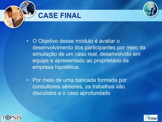 CASE FINAL


• O Objetivo desse módulo é avaliar o
  desenvolvimento dos participantes por meio da
  simulação de um caso real, desenvolvido em
  equipe e apresentado ao proprietário da
  empresa hipotética.

• Por meio de uma bancada formada por
  consultores sêniores, os trabalhos são
  discutidos e o caso aprofundado
 