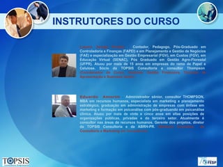 INSTRUTORES DO CURSO

    Lauro    Jorge   Prado     -  Contador, Pedagogo, Pós-Graduado em
    Controladoria e Finanças (FAPEI) e em Planejamento e Gestão de Negócios
    (FAE) e especialização em Gestão Empresarial (FGV), em Custos (FGV), em
    Educação Virtual (SENAC), Pós Graduado em Gestão Agro-Florestal
    (UFPR). Atuou por mais de 15 anos em empresas do ramo de Papel e
    Celulose. Sócio da TOPSIS Consultoria e consultor Thompson.
    (Coordenador do Curso, módulos: Gestão Financeira, Técnicas de
    Apresentação e Business Game)




    Eduardo       Amorim - Administrador sênior, consultor THOMPSON,
    MBA em recursos humanos, especialista em marketing e planejamento
    estratégico, graduação em administração de empresas com ênfase em
    marketing e formação em psicanálise com pós-graduando em psicanálise
    clínica. Atuou por mais de vinte e cinco anos em altas posições de
    organizações públicas, privadas e do terceiro setor. Atualmente é
    consultor nas áreas de recursos humanos. Gerente dos projetos, diretor
    da TOPSIS Consultoria e da ABRH-PR. (Módulos Conceitos              de
    Consultoria e Marketing em Consultoria).
 