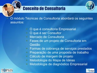 Conceito de Consultoria

 O módulo Técnicas de Consultoria abordará os seguintes
  assuntos:

               O que é consultoria Empresarial
               O que é ser Consultor
               Mercado de Consultoria
               Fases de um projeto de Consultoria em
                Gestão
               Formas de cobrança de serviços prestados
               Preparação de uma proposta de trabalho
               Cálculo de margem de projeto
               Metodologia do Mapa de Idéias
               Metodologia de diagnóstico Empresarial
 
