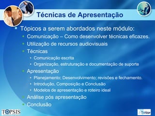 Técnicas de Apresentação
 Tópicos a serem abordados neste módulo:
   Comunicação – Como desenvolver técnicas eficazes.
   Utilização de recursos audiovisuais
   Técnicas
     • Comunicação escrita
     • Organização, estruturação e documentação de suporte
   Apresentação
     • Planejamento; Desenvolvimento; revisões e fechamento.
     • Introdução, Composição e Conclusão
     • Modelos de apresentação e roteiro ideal
   Análise pós apresentação
   Conclusão
 