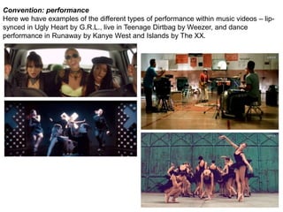 Convention: performance 
Here we have examples of the different types of performance within music videos – lip-synced 
in Ugly Heart by G.R.L., live in Teenage Dirtbag by Weezer, and dance 
performance in Runaway by Kanye West and Islands by The XX. 
 