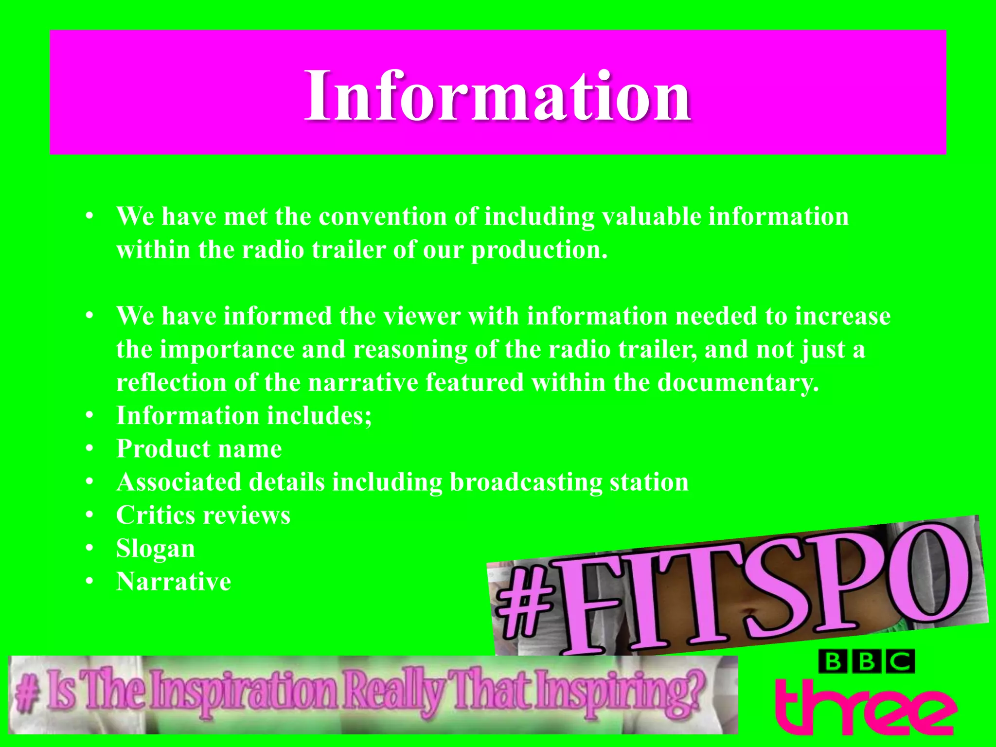 Information
• We have met the convention of including valuable information
within the radio trailer of our production.
• We have informed the viewer with information needed to increase
the importance and reasoning of the radio trailer, and not just a
reflection of the narrative featured within the documentary.
• Information includes;
• Product name
• Associated details including broadcasting station
• Critics reviews
• Slogan
• Narrative
 