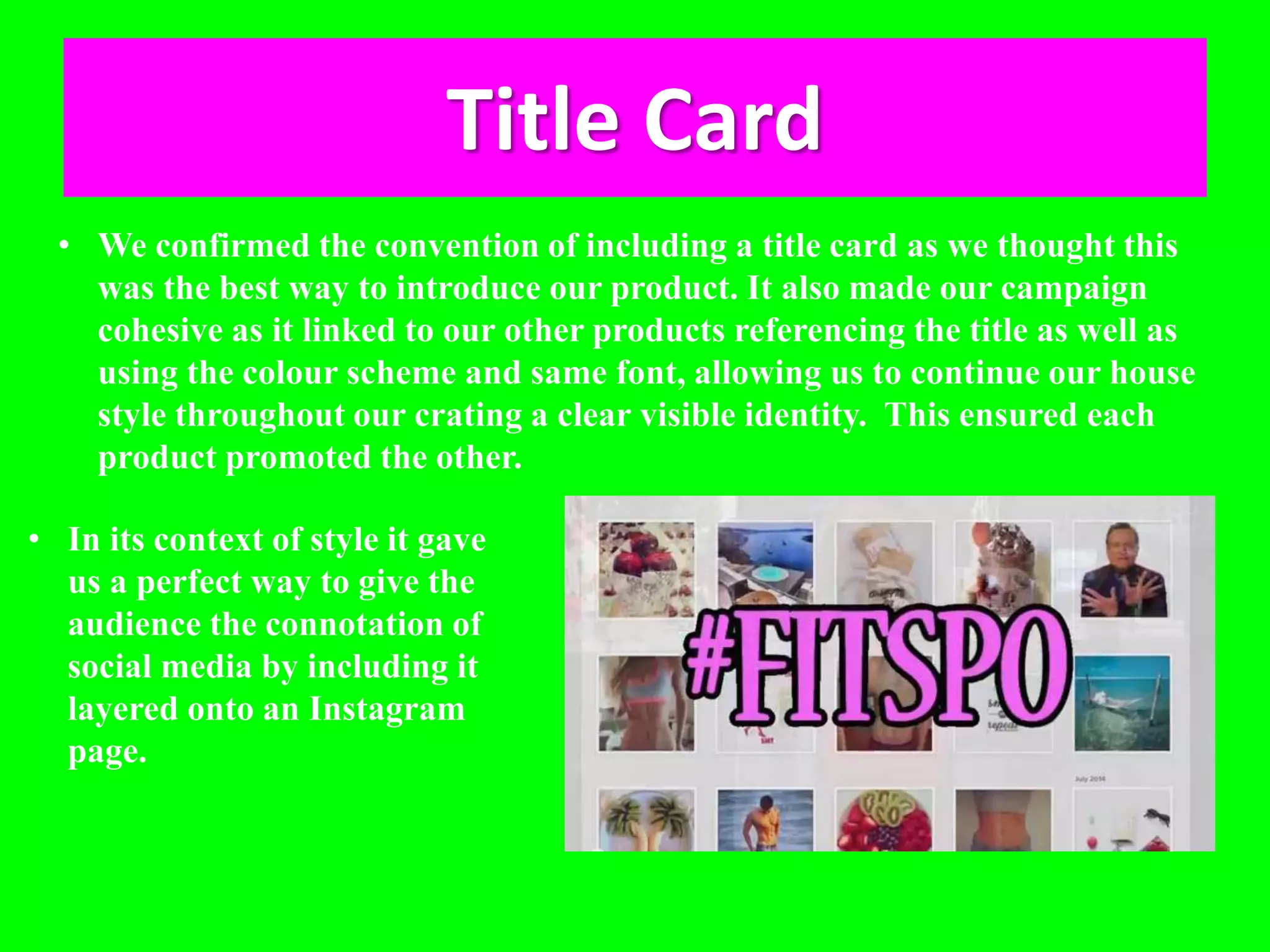 Title Card
• We confirmed the convention of including a title card as we thought this
was the best way to introduce our product. It also made our campaign
cohesive as it linked to our other products referencing the title as well as
using the colour scheme and same font, allowing us to continue our house
style throughout our crating a clear visible identity. This ensured each
product promoted the other.
• In its context of style it gave
us a perfect way to give the
audience the connotation of
social media by including it
layered onto an Instagram
page.
 