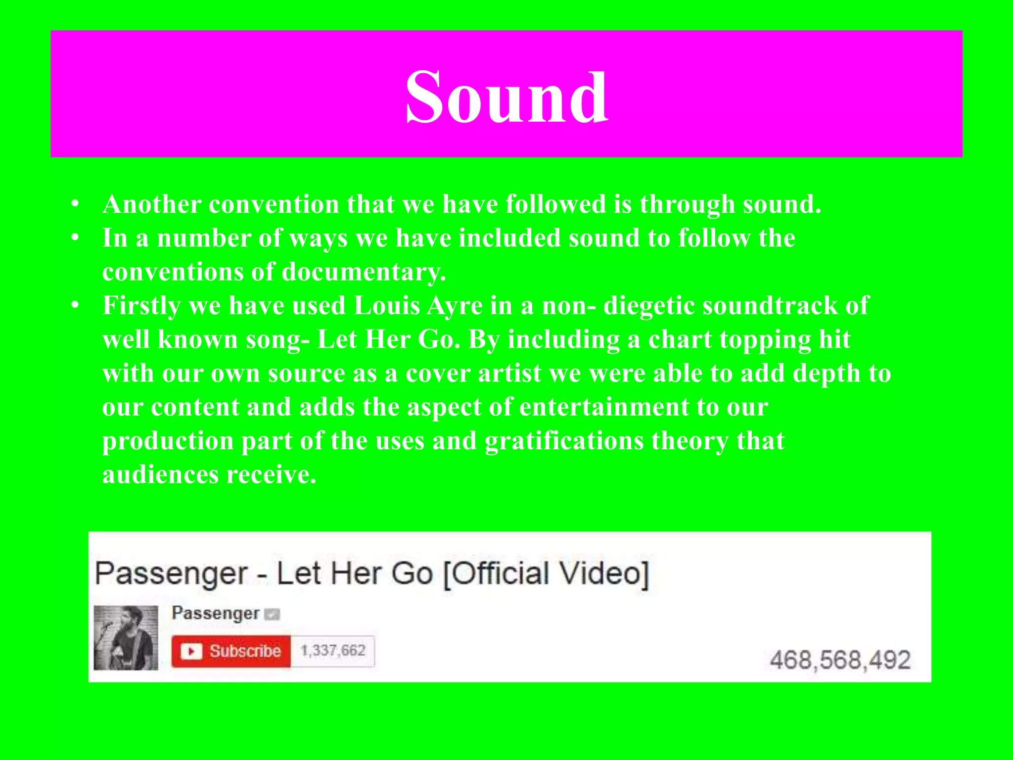 Sound
• Another convention that we have followed is through sound.
• In a number of ways we have included sound to follow the
conventions of documentary.
• Firstly we have used Louis Ayre in a non- diegetic soundtrack of
well known song- Let Her Go. By including a chart topping hit
with our own source as a cover artist we were able to add depth to
our content and adds the aspect of entertainment to our
production part of the uses and gratifications theory that
audiences receive.
 