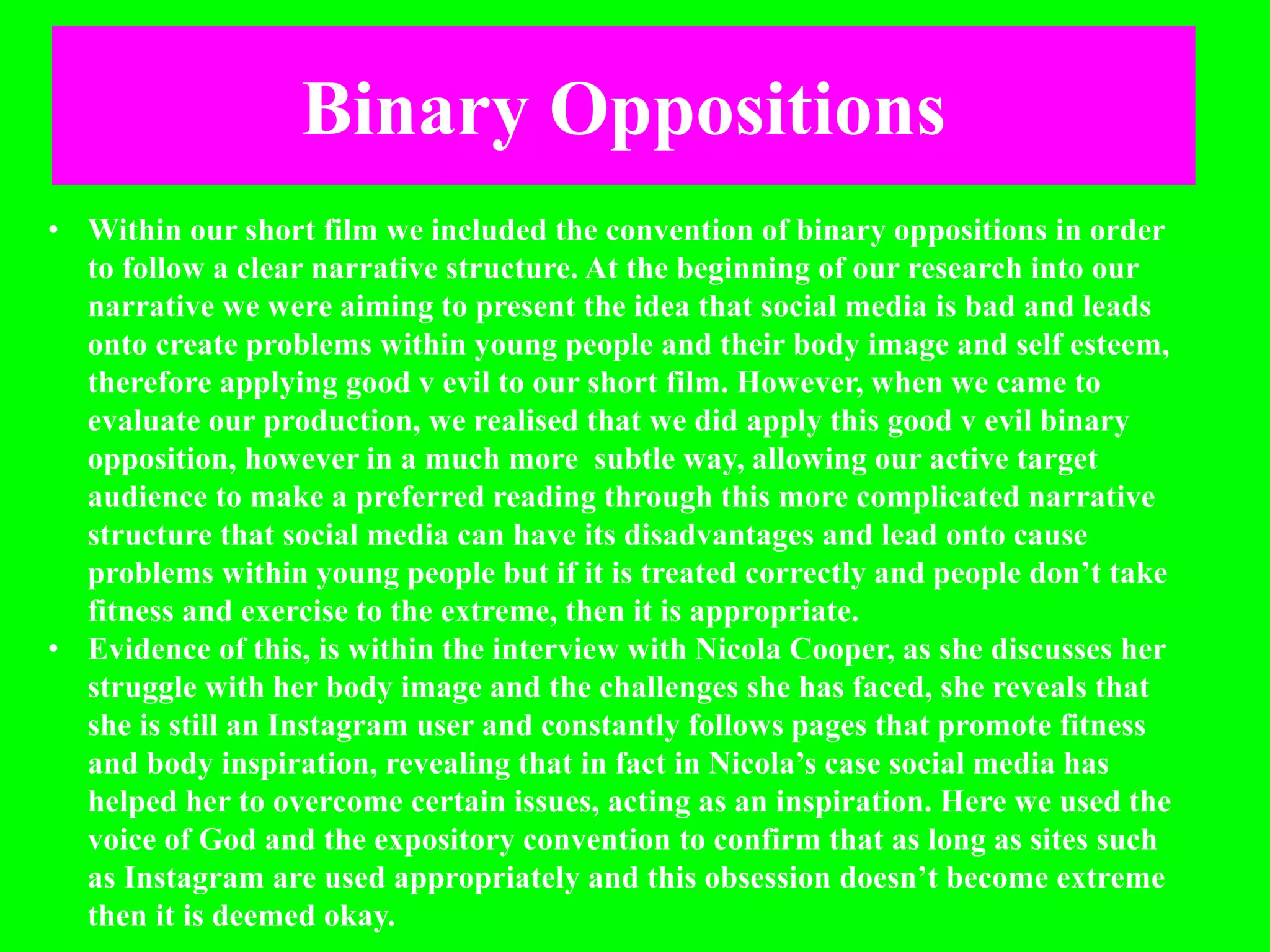 Binary Oppositions
• Within our short film we included the convention of binary oppositions in order
to follow a clear narrative structure. At the beginning of our research into our
narrative we were aiming to present the idea that social media is bad and leads
onto create problems within young people and their body image and self esteem,
therefore applying good v evil to our short film. However, when we came to
evaluate our production, we realised that we did apply this good v evil binary
opposition, however in a much more subtle way, allowing our active target
audience to make a preferred reading through this more complicated narrative
structure that social media can have its disadvantages and lead onto cause
problems within young people but if it is treated correctly and people don’t take
fitness and exercise to the extreme, then it is appropriate.
• Evidence of this, is within the interview with Nicola Cooper, as she discusses her
struggle with her body image and the challenges she has faced, she reveals that
she is still an Instagram user and constantly follows pages that promote fitness
and body inspiration, revealing that in fact in Nicola’s case social media has
helped her to overcome certain issues, acting as an inspiration. Here we used the
voice of God and the expository convention to confirm that as long as sites such
as Instagram are used appropriately and this obsession doesn’t become extreme
then it is deemed okay.
 
