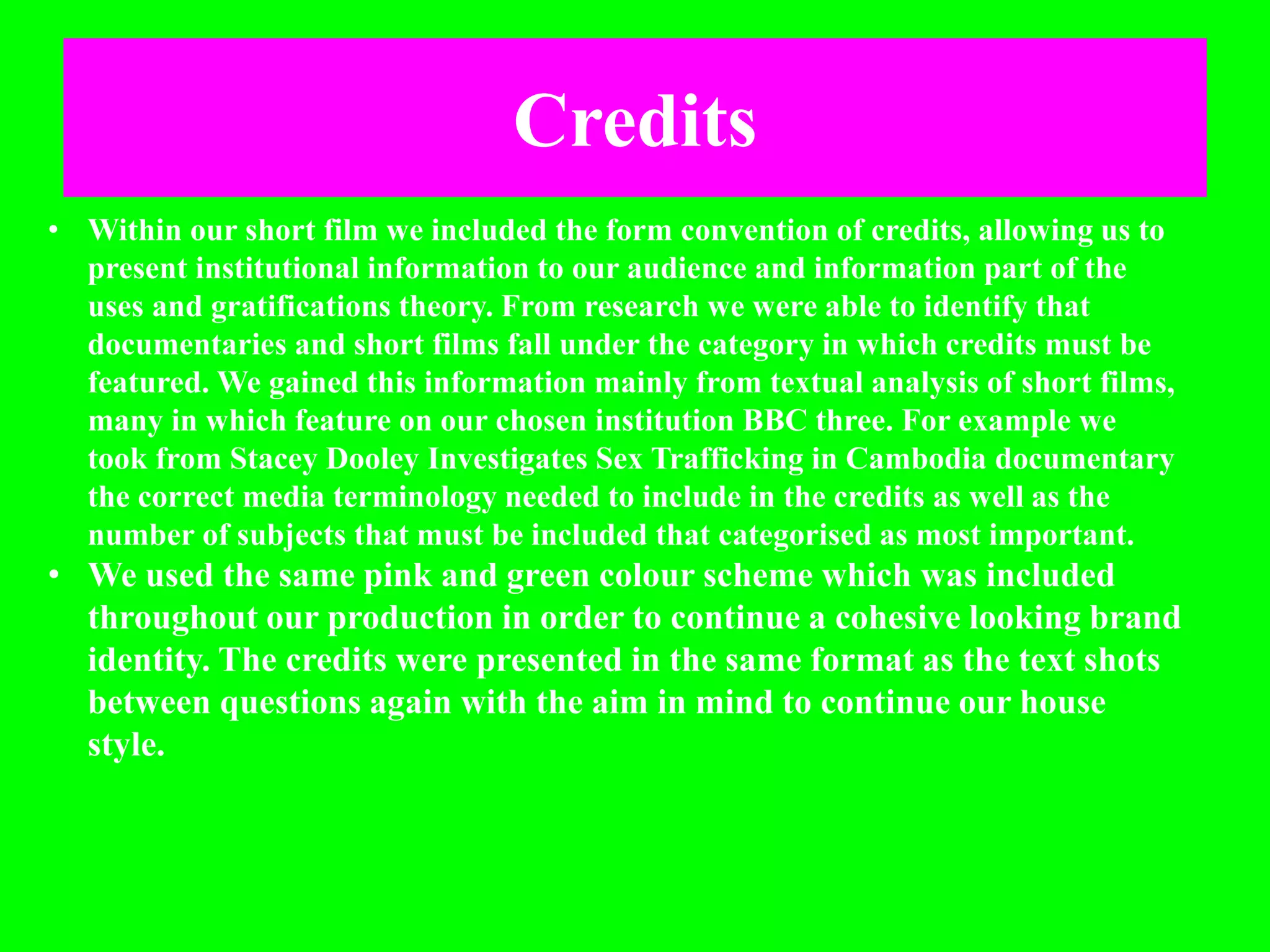 Credits
• Within our short film we included the form convention of credits, allowing us to
present institutional information to our audience and information part of the
uses and gratifications theory. From research we were able to identify that
documentaries and short films fall under the category in which credits must be
featured. We gained this information mainly from textual analysis of short films,
many in which feature on our chosen institution BBC three. For example we
took from Stacey Dooley Investigates Sex Trafficking in Cambodia documentary
the correct media terminology needed to include in the credits as well as the
number of subjects that must be included that categorised as most important.
• We used the same pink and green colour scheme which was included
throughout our production in order to continue a cohesive looking brand
identity. The credits were presented in the same format as the text shots
between questions again with the aim in mind to continue our house
style.
 