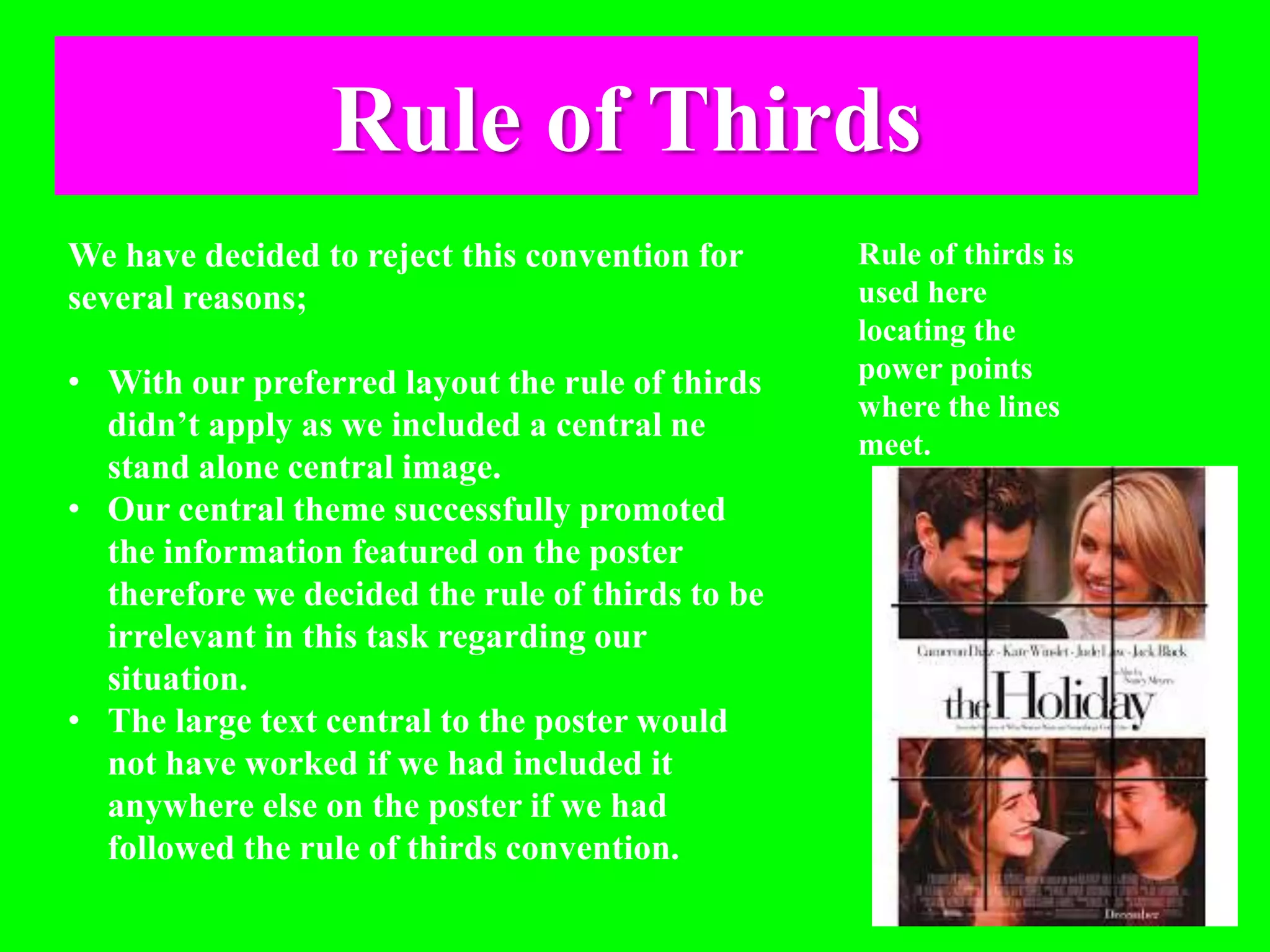 Rule of Thirds
We have decided to reject this convention for
several reasons;
• With our preferred layout the rule of thirds
didn’t apply as we included a central ne
stand alone central image.
• Our central theme successfully promoted
the information featured on the poster
therefore we decided the rule of thirds to be
irrelevant in this task regarding our
situation.
• The large text central to the poster would
not have worked if we had included it
anywhere else on the poster if we had
followed the rule of thirds convention.
Rule of thirds is
used here
locating the
power points
where the lines
meet.
 