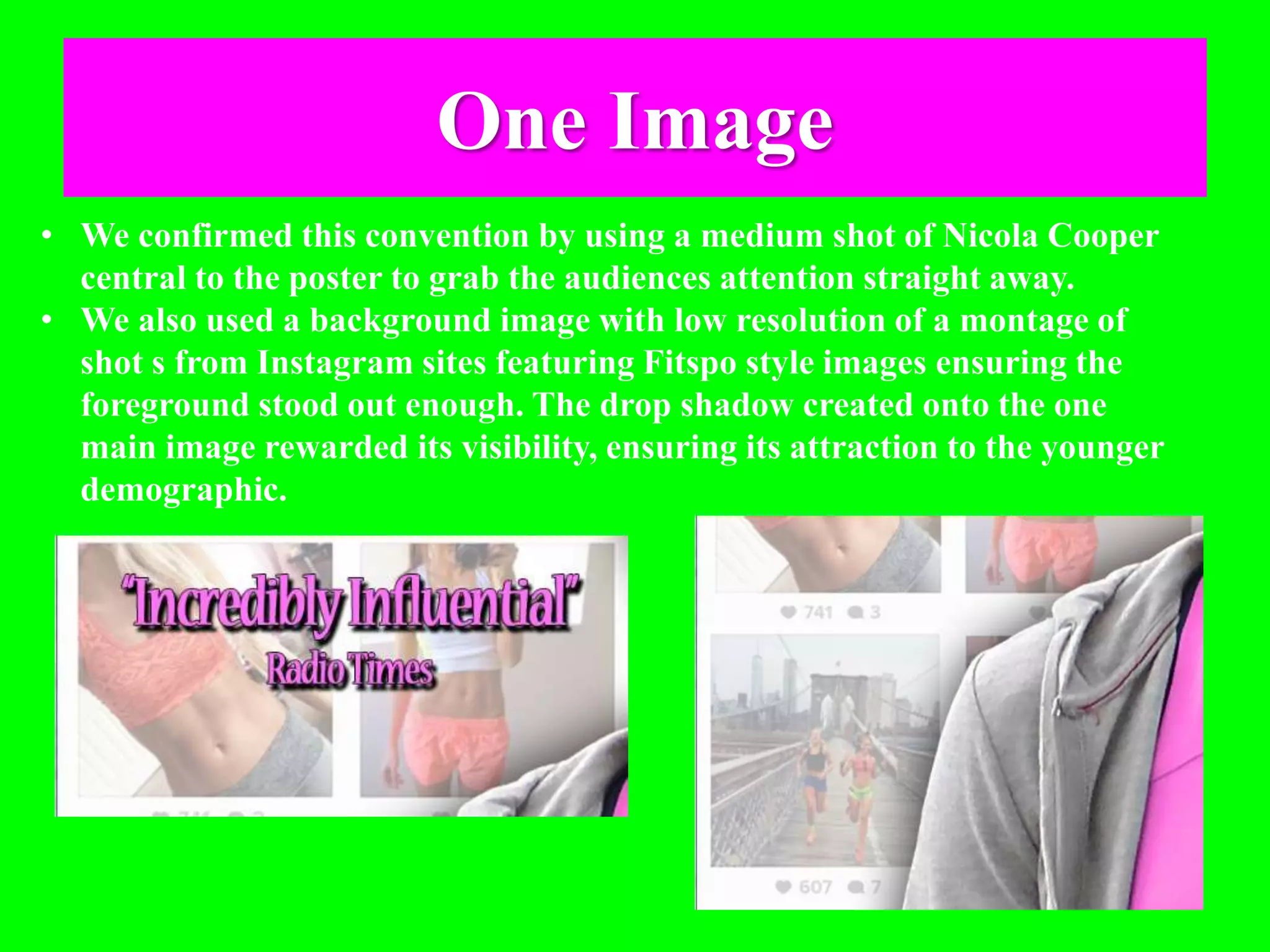 One Image
• We confirmed this convention by using a medium shot of Nicola Cooper
central to the poster to grab the audiences attention straight away.
• We also used a background image with low resolution of a montage of
shot s from Instagram sites featuring Fitspo style images ensuring the
foreground stood out enough. The drop shadow created onto the one
main image rewarded its visibility, ensuring its attraction to the younger
demographic.
 